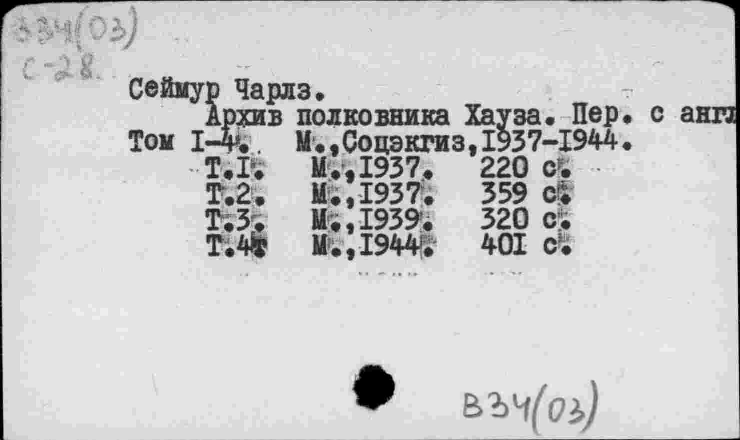 ﻿
Сеймур Чарлз.	т
Архив полковника Хауза. Пер. с анга Том 1-4»., М.,Соцэкгиз,1937-1944.
Т.Г.	М.,1937.	220	с.
Т.2.	М.,1937.	359	ci
Т.З.	Mi, 1939.	320	cri
Т.4Г	M.,I944>i	401	c’i